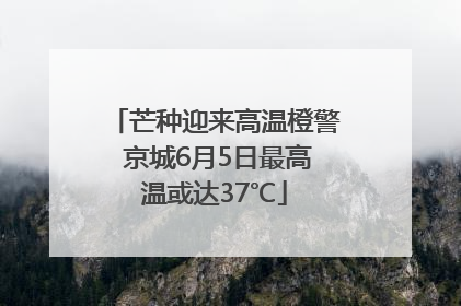 芒种迎来高温橙警 京城6月5日最高温或达37℃
