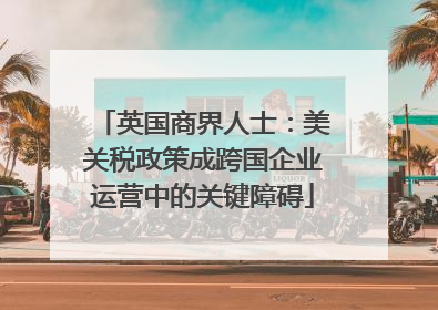 英国商界人士：美关税政策成跨国企业运营中的关键障碍