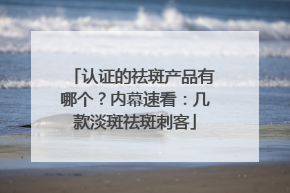认证的祛斑产品有哪个？内幕速看：几款淡斑祛斑刺客