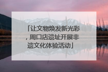 让文物焕发新光彩，周口店遗址开展非遗文化体验活动