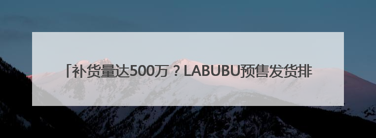补货量达500万？LABUBU预售发货排到9月底！黄牛价从2800元跌到650元