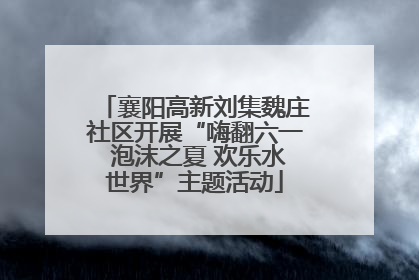 襄阳高新刘集魏庄社区开展“嗨翻六一 泡沫之夏 欢乐水世界”主题活动