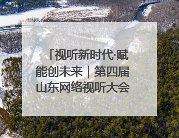 视听新时代·赋能创未来｜第四届山东网络视听大会在烟台举办