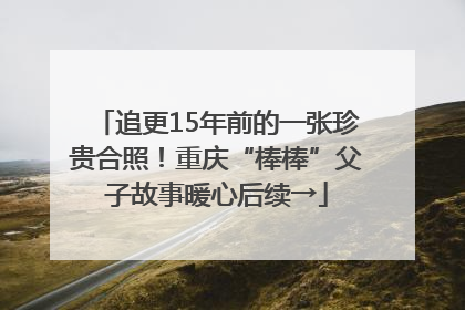 追更15年前的一张珍贵合照！重庆“棒棒”父子故事暖心后续→