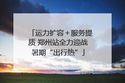 运力扩容＋服务提质 郑州站全力迎战暑期“出行热”