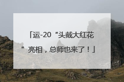 运-20“头戴大红花”亮相，总师也来了！