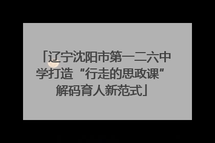 辽宁沈阳市第一二六中学打造“行走的思政课” 解码育人新范式