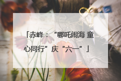 赤峰：“哪吒闹海 童心同行”庆“六一”