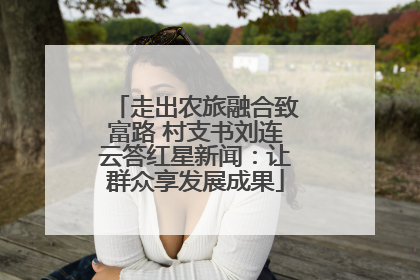 走出农旅融合致富路 村支书刘连云答红星新闻：让群众享发展成果