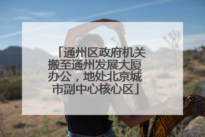 通州区政府机关搬至通州发展大厦办公，地处北京城市副中心核心区