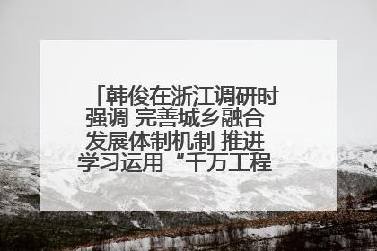 韩俊在浙江调研时强调 完善城乡融合发展体制机制 推进学习运用“千万工程”经验走深走实