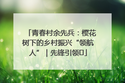 青春村余先兵：樱花树下的乡村振兴“领航人”｜先锋引领⑪