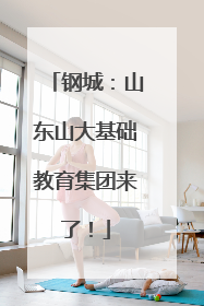 钢城：山东山大基础教育集团来了！
