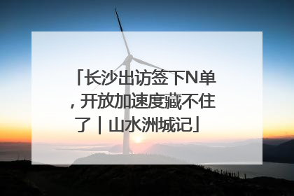 长沙出访签下N单，开放加速度藏不住了｜山水洲城记
