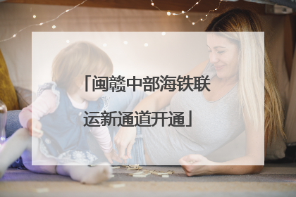 闽赣中部海铁联运新通道开通