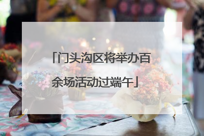 门头沟区将举办百余场活动过端午
