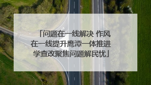 问题在一线解决 作风在一线提升鹰潭一体推进学查改聚焦问题解民忧