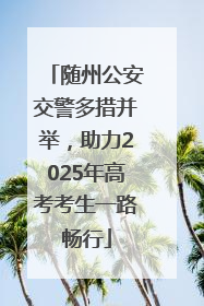 随州公安交警多措并举，助力2025年高考考生一路畅行