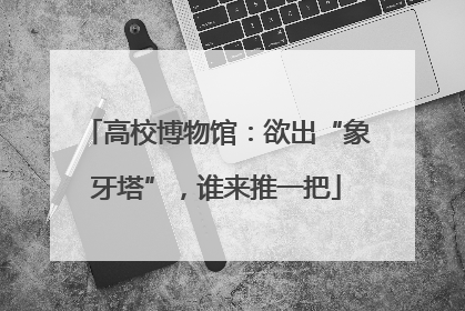 高校博物馆：欲出“象牙塔”，谁来推一把