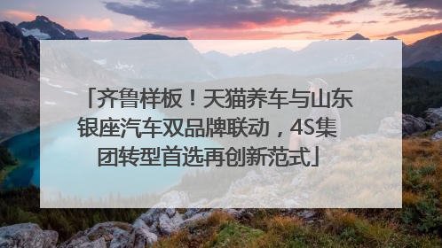 齐鲁样板！天猫养车与山东银座汽车双品牌联动，4S集团转型首选再创新范式