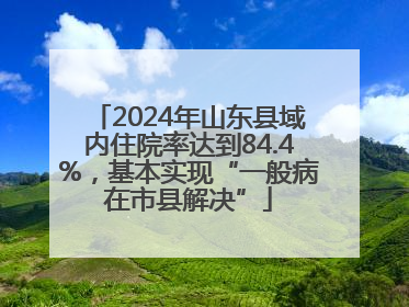 2024年山东县域内住院率达到84.4%，基本实现“一般病在市县解决”