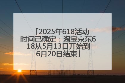 2025年618活动时间已确定：淘宝京东618从5月13日开始到6月20日结束