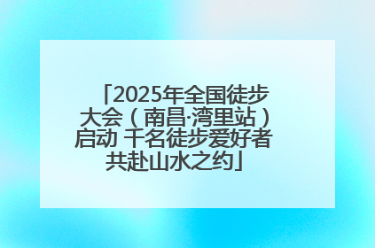 2025年全国徒步大会（南昌·湾里站）启动 千名徒步爱好者共赴山水之约