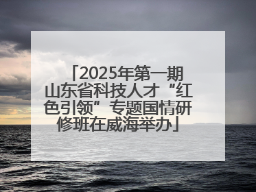 2025年第一期山东省科技人才“红色引领”专题国情研修班在威海举办