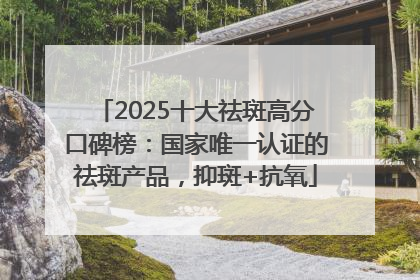 2025十大祛斑高分口碑榜：国家唯一认证的祛斑产品，抑斑+抗氧
