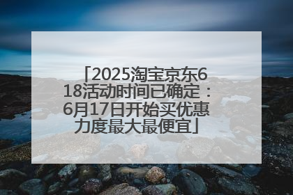 2025淘宝京东618活动时间已确定：6月17日开始买优惠力度最大最便宜