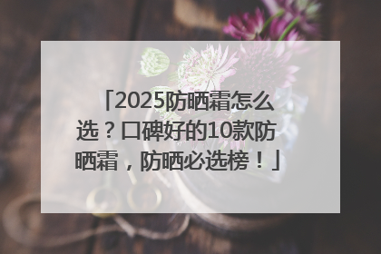 2025防晒霜怎么选？口碑好的10款防晒霜，防晒必选榜！