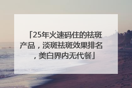 25年火速码住的祛斑产品，淡斑祛斑效果排名，美白界内无代餐