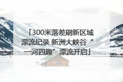 300米落差刷新区域漂流纪录 新洲大峡谷“一河四趣”漂流开启