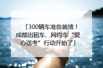 300辆车准备就绪！成都出租车、网约车“爱心送考”行动开始了