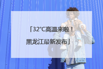 32℃高温来啦！黑龙江最新发布