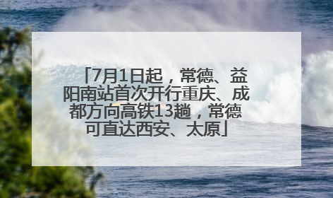 7月1日起，常德、益阳南站首次开行重庆、成都方向高铁13趟，常德可直达西安、太原