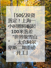 50亿投资落定！上海一小时圈将崛起100米落差“世界级雪山”，太仓阿尔卑斯二期重磅开工