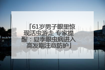 61岁男子眼里惊现活虫游走 专家提醒：夏季眼虫病进入高发期注意防护