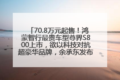 70.8万元起售！鸿蒙智行最贵车型尊界S800上市，欲以科技对抗超豪华品牌，余承东发布会未提及迈巴赫