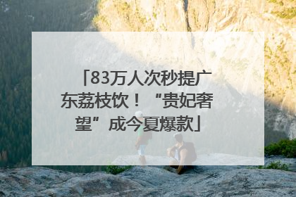 83万人次秒提广东荔枝饮！“贵妃奢望”成今夏爆款