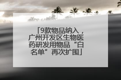 9款物品纳入，广州开发区生物医药研发用物品“白名单”再次扩围
